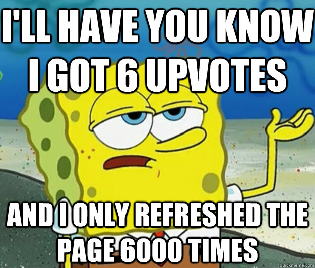 I'll have you know i got 6 upvotes AND I only refreshed the page 6000 times  Tough Spongebob