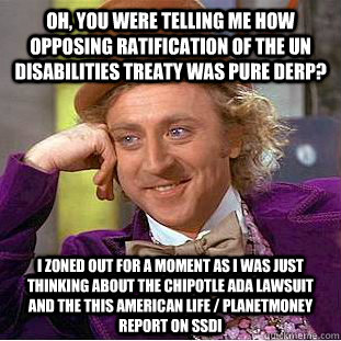 Oh, you were telling me how opposing ratification of the UN Disabilities Treaty was pure DERP? I zoned out for a moment as I was just thinking about the Chipotle ADA lawsuit and the This American Life / PlanetMoney report on SSDI   Condescending Wonka