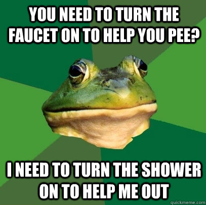 You need to turn the faucet on to help you pee? I need to turn the shower on to help me out - You need to turn the faucet on to help you pee? I need to turn the shower on to help me out  Foul Bachelor Frog