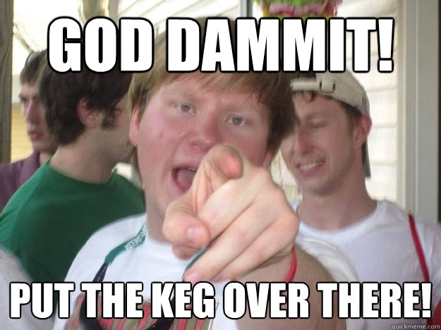 god dammit! put the keg over there!  