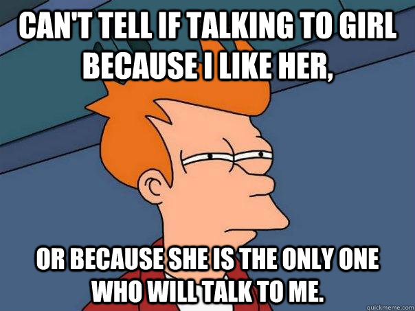 can't tell if talking to girl because i like her, or because she is the only one who will talk to me.  Futurama Fry