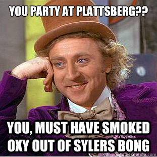 you party at plattsberg?? you, must have smoked oxy out of sylers bong   Condescending Wonka