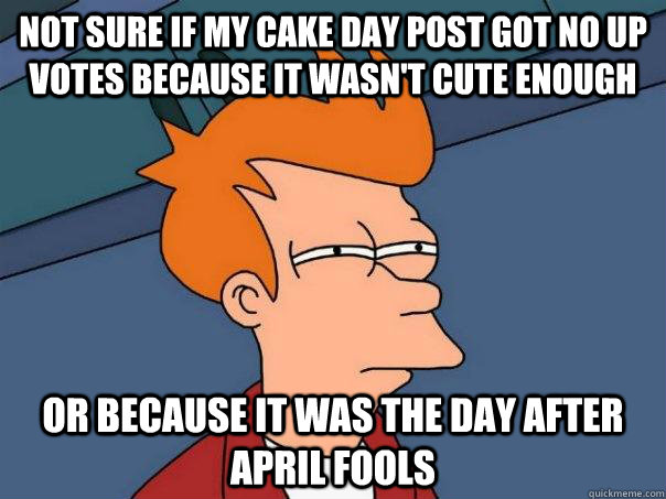 Not sure if my cake day post got no up votes because it wasn't cute enough Or because it was the day after April fools  Futurama Fry