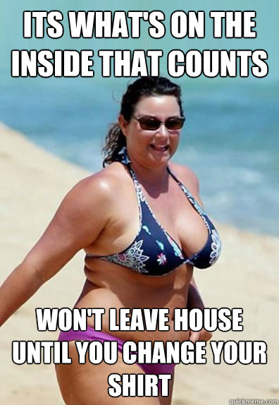 its what's on the inside that counts
 won't leave house until you change your shirt  Overweight Wife