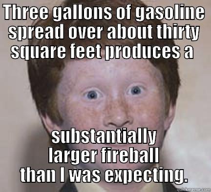 THREE GALLONS OF GASOLINE SPREAD OVER ABOUT THIRTY SQUARE FEET PRODUCES A  SUBSTANTIALLY LARGER FIREBALL THAN I WAS EXPECTING. Over Confident Ginger