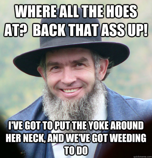 Where all the hoes at?  Back that ass up! i've got to put the yoke around her neck, and we've got weeding to do  Good Guy Amish