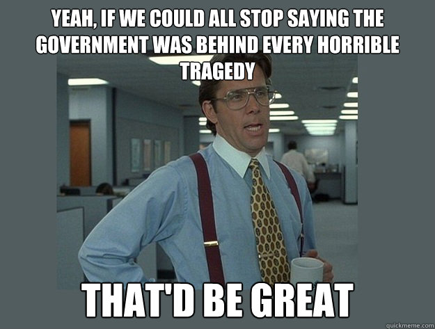 yeah, if we could all stop saying the government was behind every horrible tragedy  That'd be great  Office Space Lumbergh