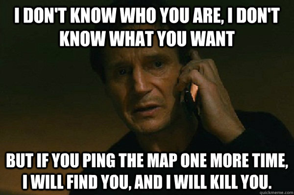 I don't know who you are, I don't know what you want But if you ping the map one more time, I will find you, and I will kill you.  Liam Neeson Taken