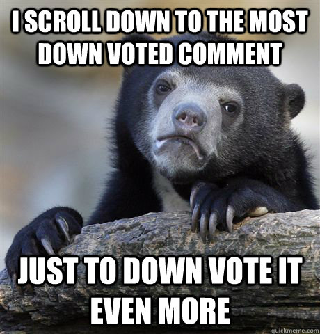 I scroll down to the most down voted comment Just to down vote it even more  Confession Bear