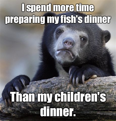 I spend more time preparing my fish's dinner Than my children's dinner. - I spend more time preparing my fish's dinner Than my children's dinner.  Confession Bear