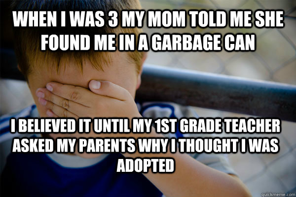 When I was 3 my mom told me she found me in a garbage can I believed it until my 1st grade teacher asked my parents why I thought I was adopted  Confession kid