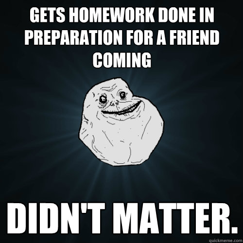 gets homework done in preparation for a friend coming  didn't matter.   Forever Alone