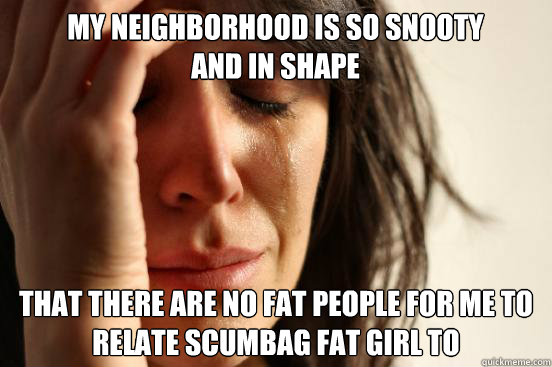 My neighborhood is so snooty and in shape That there are no fat people for me to relate Scumbag fat girl to  First World Problems