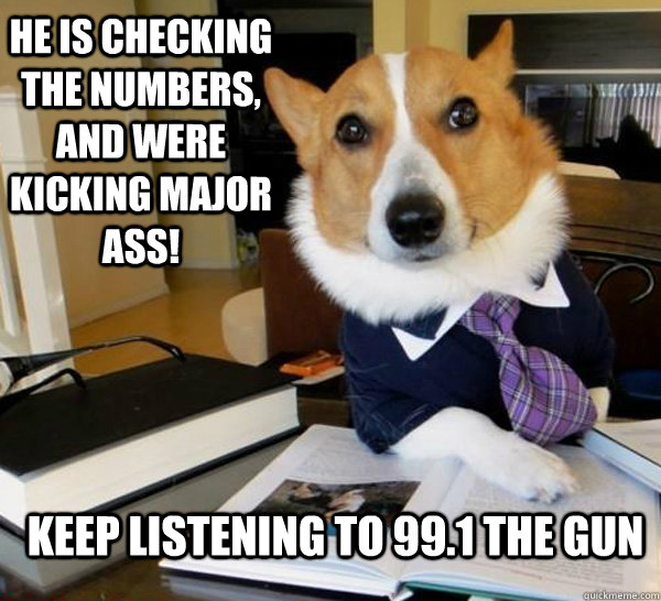 He is checking the numbers, and were kicking major ass! Keep listening to 99.1 the gun  Lawyer Dog