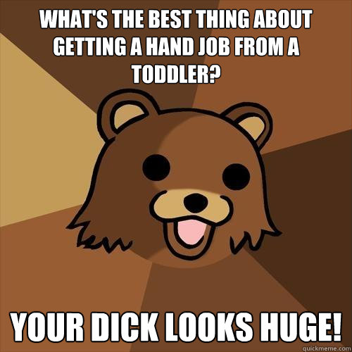 WHAT'S THE BEST THING ABOUT GETTING A HAND JOB FROM A TODDLER? YOUR DICK LOOKS HUGE! - WHAT'S THE BEST THING ABOUT GETTING A HAND JOB FROM A TODDLER? YOUR DICK LOOKS HUGE!  Pedobear