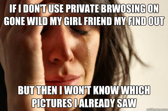 If i don't use private brwosing on gone wild my girl friend my find out about it But then i won't know which pictures i already saw  First World Problems