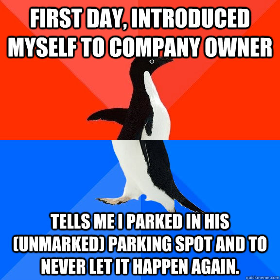 First day, Introduced myself to company owner Tells me I parked in his (unmarked) parking spot and to never let it happen again.  Socially Awesome Awkward Penguin