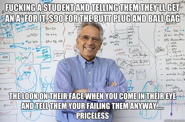 Fucking a student and telling them they'll get an A* for it, $90 for the butt plug and ball gag the look on their face when you come in their eye and tell them your failing them anyway..... 
priceless - Fucking a student and telling them they'll get an A* for it, $90 for the butt plug and ball gag the look on their face when you come in their eye and tell them your failing them anyway..... 
priceless  Engineering Professor