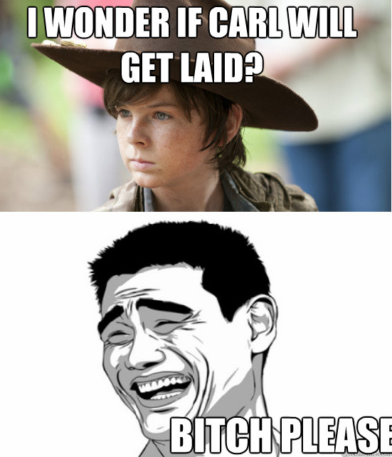 i wonder if carl will get laid? bitch please.  