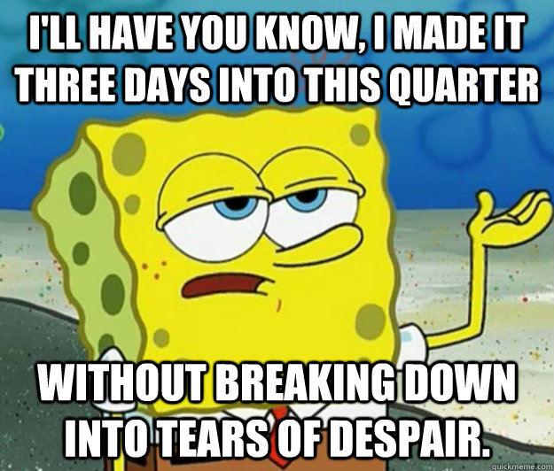 I'll have you know, I made it three days into this quarter   Without breaking down into tears of despair. - I'll have you know, I made it three days into this quarter   Without breaking down into tears of despair.  Tough Spongebob