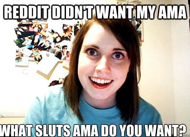 Reddit didn't want my AMA What sluts AMA do you want?  Overly Attached Girlfriend