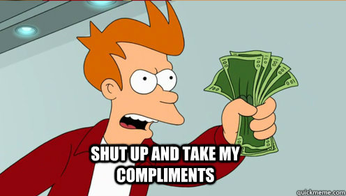  shut up and take my compliments -  shut up and take my compliments  fry take my money