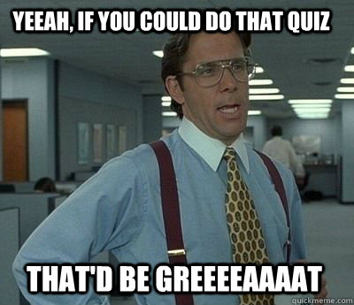 Yeeah, if you could do that quiz That'd be greeeeaaaat - Yeeah, if you could do that quiz That'd be greeeeaaaat  Bill Lumbergh