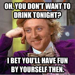 Oh, you don't want to drink tonight? I bet you'll have fun by yourself then.  Condescending Wonka