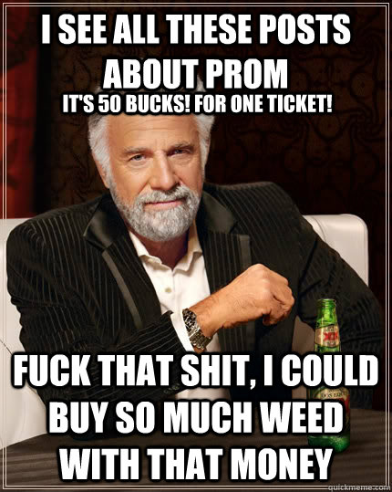 I see all these posts about prom Fuck that shit, I could buy so much weed with that money It's 50 bucks! for one ticket!  The Most Interesting Man In The World