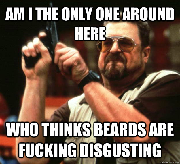 AM I THE ONLY ONE AROUND HERE who thinks beards are fucking disgusting  Angry Walter