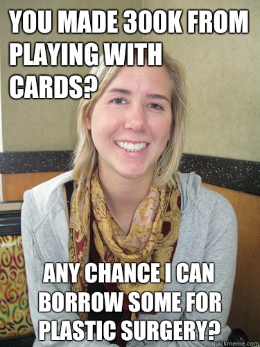 You made 300k from playing with cards? Any chance I can borrow some for plastic surgery?  ALYSSA BEREZNAK