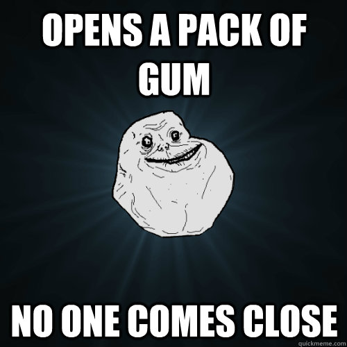 Opens a pack of gum No one comes close   Forever Alone