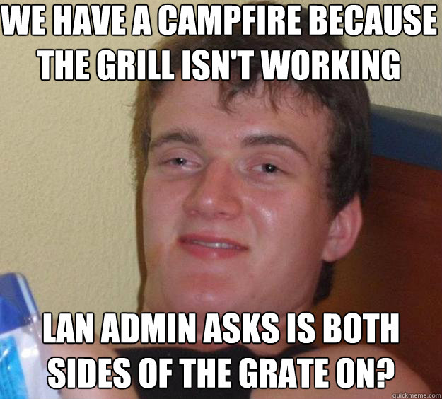 We have a Campfire because the grill isn't working LAN Admin asks is both sides of the Grate on?  10 Guy