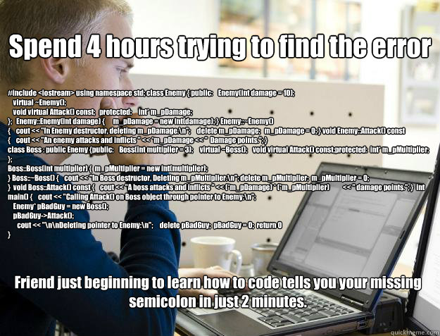 Spend 4 hours trying to find the error Friend just beginning to learn how to code tells you your missing semicolon in just 2 minutes. #include <iostream> using namespace std; class Enemy { public:    Enemy(int damage = 10);
    virtual ~Enemy();
    void  - Spend 4 hours trying to find the error Friend just beginning to learn how to code tells you your missing semicolon in just 2 minutes. #include <iostream> using namespace std; class Enemy { public:    Enemy(int damage = 10);
    virtual ~Enemy();
    void   Programmer