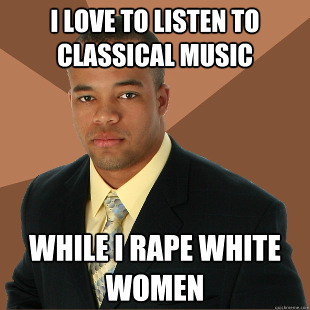 I LOVE TO LISTEN TO CLASSICAL MUSIC WHILE I RAPE WHITE WOMEN  Successful Black Man