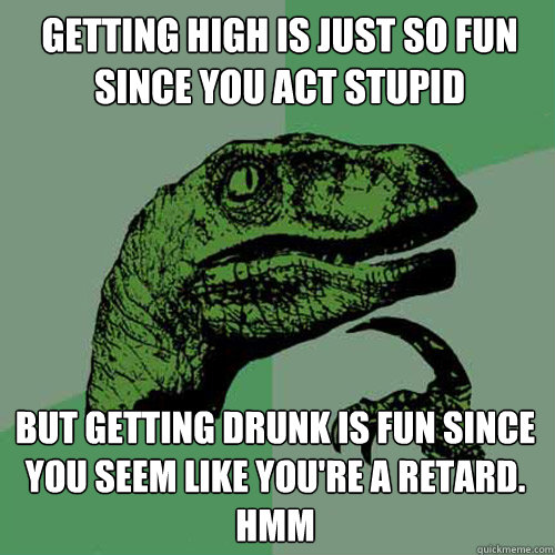 Getting High is just so fun since you act stupid But getting drunk is fun since you seem like you're a retard. hmm  Philosoraptor