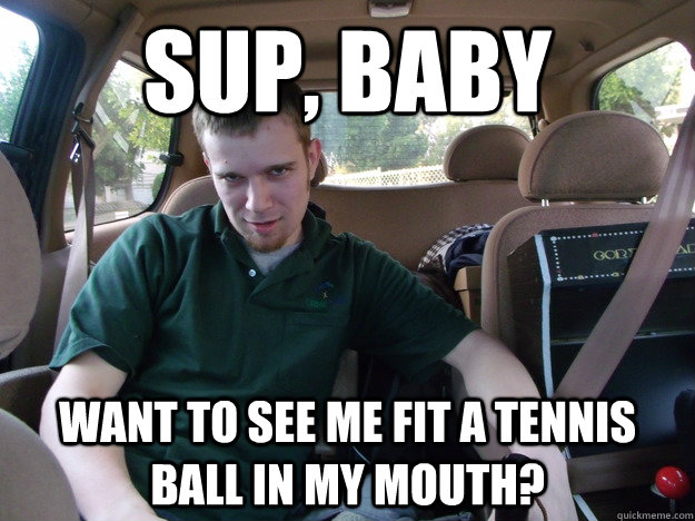 Sup, Baby Want to see me fit a tennis ball in my mouth?  