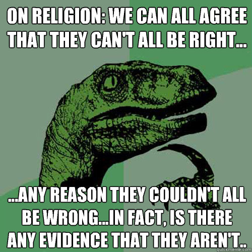 On Religion: We can all agree that they can't all be right... ...any reason they couldn't all be wrong...in fact, is there any evidence that they aren't..  Philosoraptor