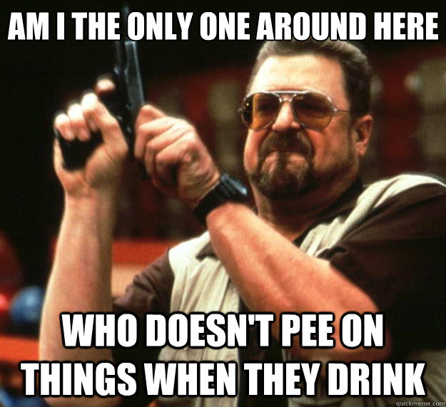 Am I the only one around here Who doesn't pee on things when they drink  Big Lebowski