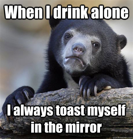 When I drink alone I always toast myself in the mirror  Confession Bear