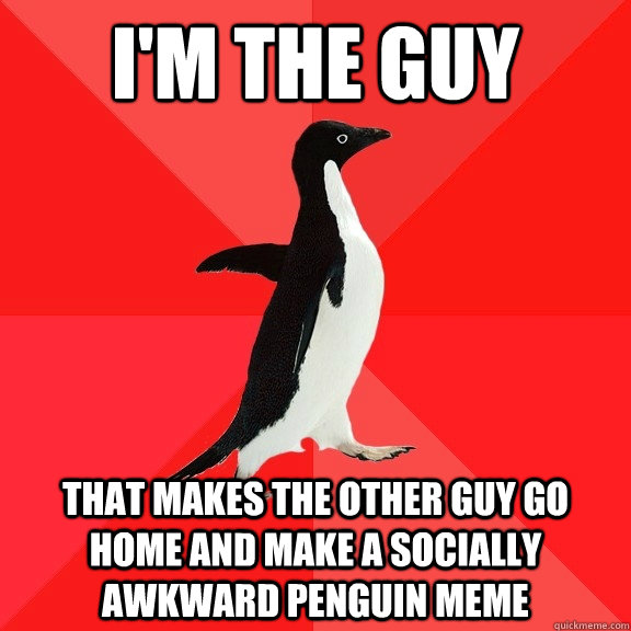 i'm the guy that makes the other guy go home and make a socially awkward penguin meme  Socially Awesome Penguin