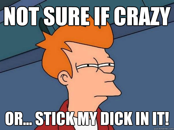 Not sure if crazy or... stick my dick in it!  Futurama Fry