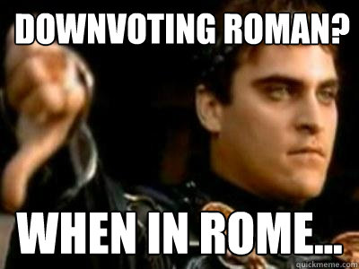 Downvoting roman? When in Rome... - Downvoting roman? When in Rome...  Downvoting Roman