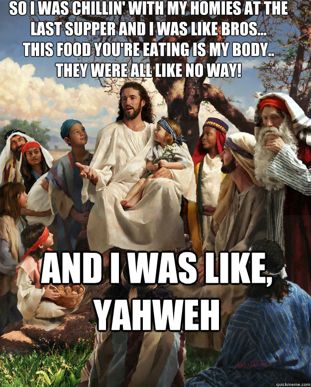 so i was chillin' with my homies at the last supper and i was like bros...
this food you're eating is my body..
they were all like no way! And I was like, Yahweh  - so i was chillin' with my homies at the last supper and i was like bros...
this food you're eating is my body..
they were all like no way! And I was like, Yahweh   Story Time Jesus