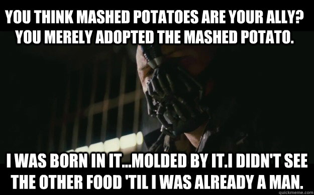 You think mashed potatoes are your ally? You merely adopted the mashed potato.   I was born in it...molded by it.I didn't see the other food 'til I was already a man.  Badass Bane