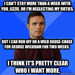 I can't stay more than a week with you, Lizzie, or I'm neglecting my duties, but I can run off on a wild goose-chase for George Wickham for two weeks. I think it's pretty clear who I want more. - I can't stay more than a week with you, Lizzie, or I'm neglecting my duties, but I can run off on a wild goose-chase for George Wickham for two weeks. I think it's pretty clear who I want more.  Socially Awkward Darcy