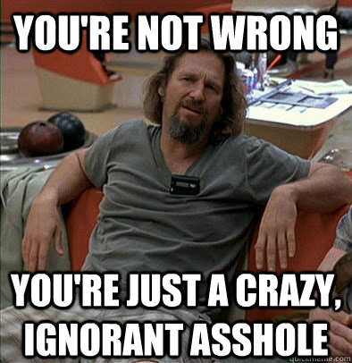 You're not wrong you're just a crazy, ignorant asshole - You're not wrong you're just a crazy, ignorant asshole  The Dude