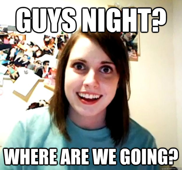 Guys night? where are we going? - Guys night? where are we going?  Overly Attached Girlfriend