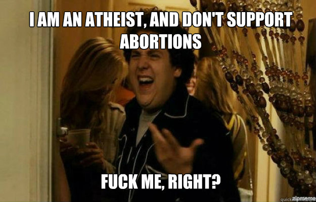 I am an atheist, and don't support abortions FUCK ME, RIGHT?  fuck me right