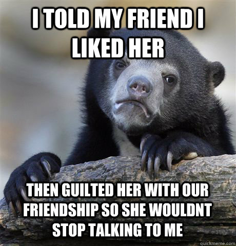 I TOLD MY FRIEND I LIKED HER THEN GUILTED HER WITH OUR FRIENDSHIP SO SHE WOULDNT STOP TALKING TO ME  Confession Bear